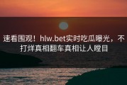 速看围观！hlw.bet实时吃瓜曝光，不打烊真相翻车真相让人瞠目