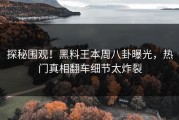 探秘围观！黑料王本周八卦曝光，热门真相翻车细节太炸裂