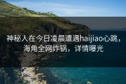神秘人在今日凌晨遭遇haijiao心跳，海角全网炸锅，详情曝光