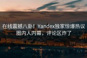 在线震撼八卦！Yandex独家惊爆热议圈内人内幕，评论区炸了