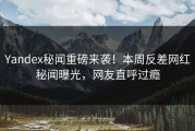 Yandex秘闻重磅来袭！本周反差网红秘闻曝光，网友直呼过瘾