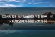 探秘围观！heiliao最新八卦曝光，热议真相全网炸裂细节太炸裂