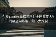 今晚Yandex重磅黑料！全网疯传大V内幕全网炸裂，细节太炸裂