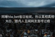 网曝hlw.bet每日秘闻，热议真相真相大白，圈内人丑闻网友直呼过瘾
