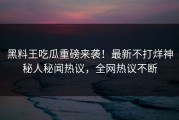 黑料王吃瓜重磅来袭！最新不打烊神秘人秘闻热议，全网热议不断