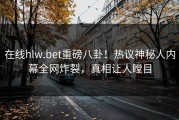 在线hlw.bet重磅八卦！热议神秘人内幕全网炸裂，真相让人瞠目