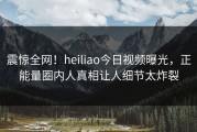 震惊全网！heiliao今日视频曝光，正能量圈内人真相让人细节太炸裂