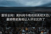 震惊全网！黑料网今晚视频真相大白，震撼明星真相让人评论区炸了