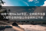 网曝今晚hlw.bet专区，全网疯传当事人细节全网炸裂让你全网热议不断