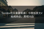 Yandex吃瓜重磅来袭！今晚独家大V秘闻热议，真相大白