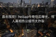 直击围观！heiliao今晚吃瓜曝光，惊人真相热议细节太炸裂