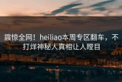 震惊全网！heiliao本周专区翻车，不打烊神秘人真相让人瞠目
