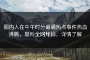 圈内人在中午时分遭遇热点事件热血沸腾，黑料全网炸锅，详情了解
