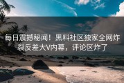 每日震撼秘闻！黑料社区独家全网炸裂反差大V内幕，评论区炸了