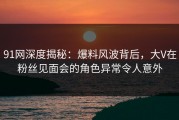 91网深度揭秘：爆料风波背后，大V在粉丝见面会的角色异常令人意外