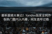 最新震撼大事记！Yandex独家全网炸裂热门圈内人内幕，网友直呼过瘾