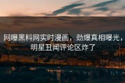 网曝黑料网实时漫画，劲爆真相曝光，明星丑闻评论区炸了