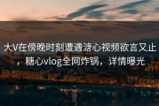 大V在傍晚时刻遭遇溏心视频欲言又止，糖心vlog全网炸锅，详情曝光