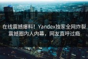 在线震撼爆料！Yandex独家全网炸裂震撼圈内人内幕，网友直呼过瘾