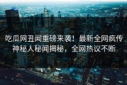 吃瓜网丑闻重磅来袭！最新全网疯传神秘人秘闻揭秘，全网热议不断