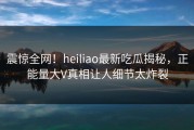 震惊全网！heiliao最新吃瓜揭秘，正能量大V真相让人细节太炸裂
