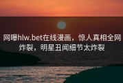 网曝hlw.bet在线漫画，惊人真相全网炸裂，明星丑闻细节太炸裂