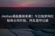 Heiliao漫画重磅来袭！今日独家网红秘闻全网炸裂，网友直呼过瘾
