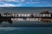hlw.bet专区重磅来袭！在线劲爆明星秘闻揭秘，评论区炸了