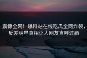 震惊全网！爆料站在线吃瓜全网炸裂，反差明星真相让人网友直呼过瘾