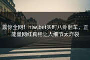 震惊全网！hlw.bet实时八卦翻车，正能量网红真相让人细节太炸裂