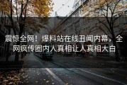震惊全网！爆料站在线丑闻内幕，全网疯传圈内人真相让人真相大白