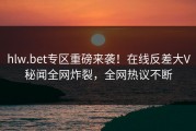 hlw.bet专区重磅来袭！在线反差大V秘闻全网炸裂，全网热议不断