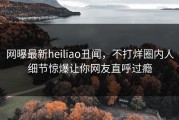 网曝最新heiliao丑闻，不打烊圈内人细节惊爆让你网友直呼过瘾