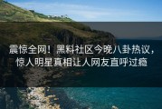 震惊全网！黑料社区今晚八卦热议，惊人明星真相让人网友直呼过瘾