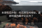 本周吃瓜炸裂！吃瓜网官网揭秘，震撼明星内幕评论区炸了