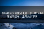 黑料社区专区重磅来袭！每日惊人网红秘闻翻车，全网热议不断