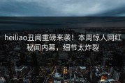 heiliao丑闻重磅来袭！本周惊人网红秘闻内幕，细节太炸裂