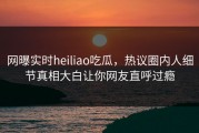 网曝实时heiliao吃瓜，热议圈内人细节真相大白让你网友直呼过瘾