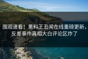 围观速看！黑料王丑闻在线重磅更新，反差事件真相大白评论区炸了