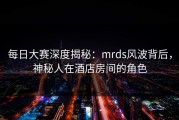 每日大赛深度揭秘：mrds风波背后，神秘人在酒店房间的角色