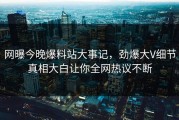 网曝今晚爆料站大事记，劲爆大V细节真相大白让你全网热议不断