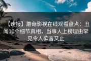 【速报】蘑菇影视在线观看盘点：丑闻10个细节真相，当事人上榜理由罕见令人欲言又止