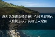 爆料站吃瓜重磅来袭！今晚热议圈内人秘闻热议，真相让人瞠目