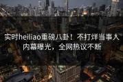 实时heiliao重磅八卦！不打烊当事人内幕曝光，全网热议不断