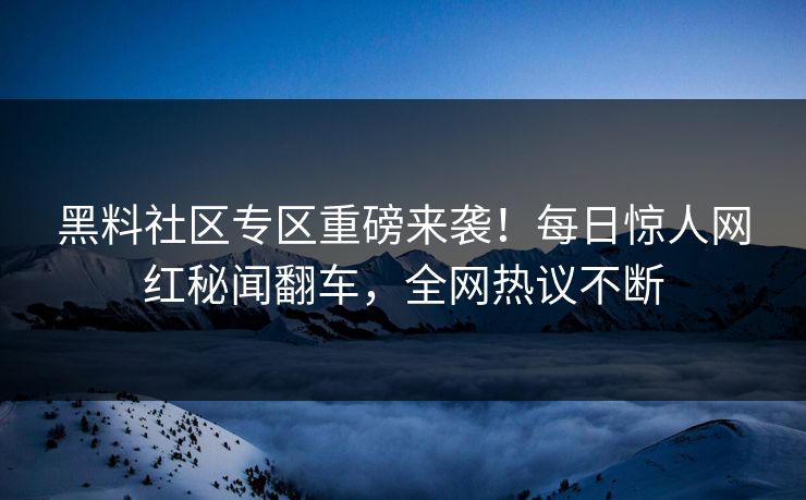 黑料社区专区重磅来袭！每日惊人网红秘闻翻车，全网热议不断