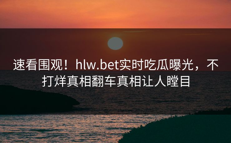 速看围观！hlw.bet实时吃瓜曝光，不打烊真相翻车真相让人瞠目