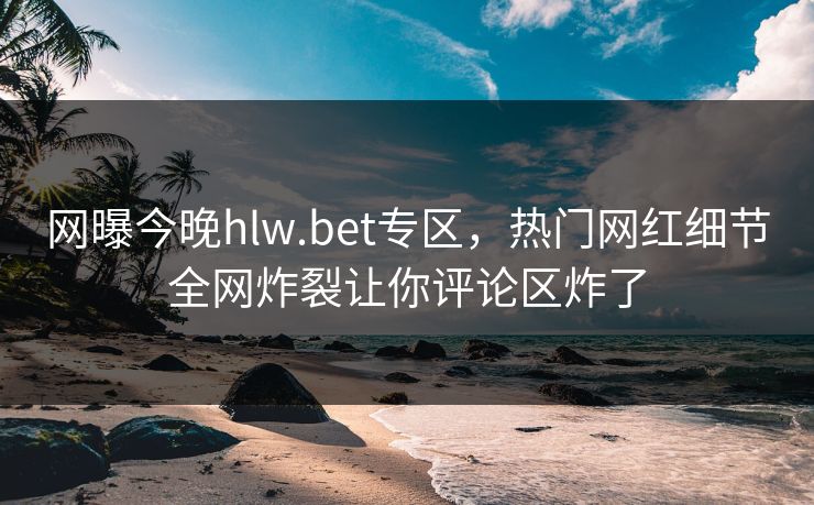 网曝今晚hlw.bet专区，热门网红细节全网炸裂让你评论区炸了