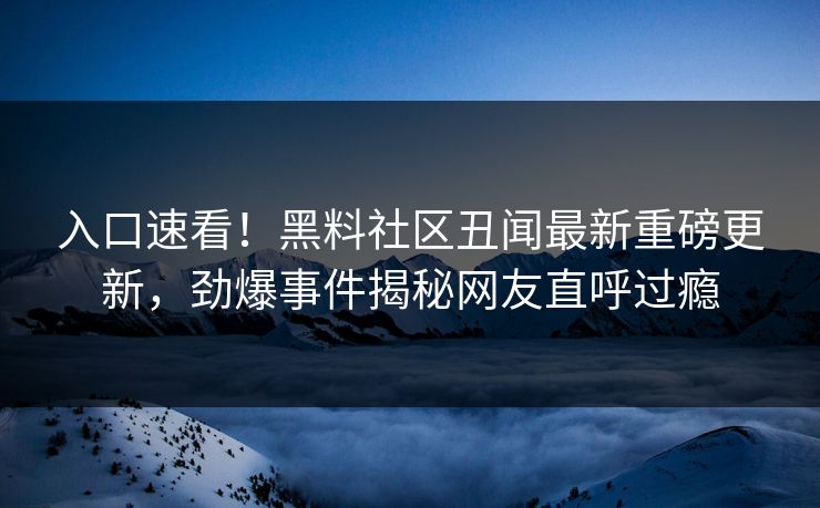 入口速看！黑料社区丑闻最新重磅更新，劲爆事件揭秘网友直呼过瘾