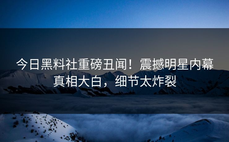 今日黑料社重磅丑闻！震撼明星内幕真相大白，细节太炸裂