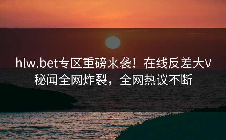 hlw.bet专区重磅来袭！在线反差大V秘闻全网炸裂，全网热议不断